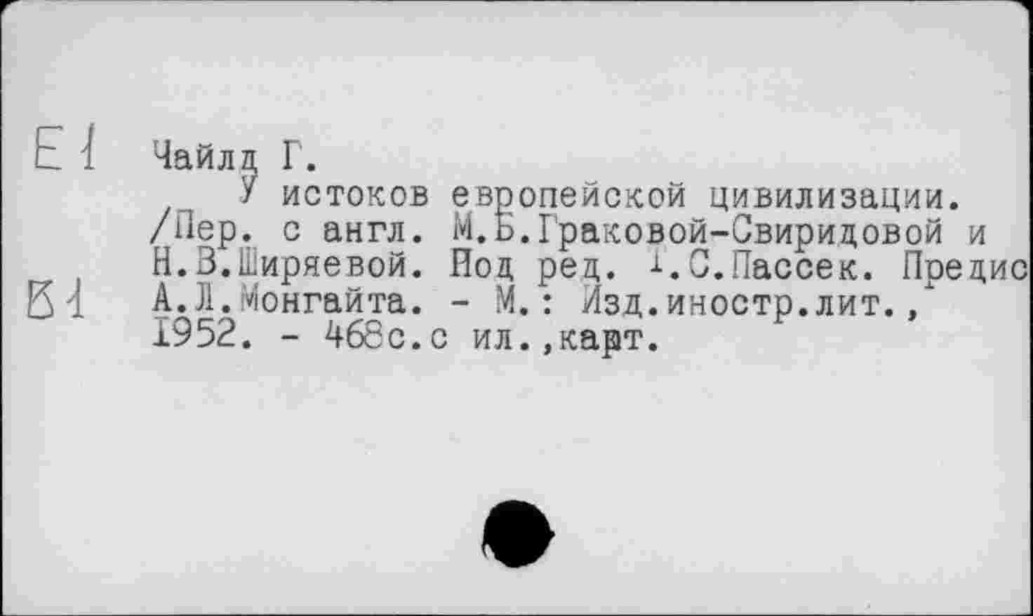 ﻿Е і Чайлд Г.
У истоков европейской цивилизации.
/Пер. с англ. М.ь.Граковой-Свиридовой и
Н.В.Ширяевой. Под ред. і.С.Пассек. Предис 21 А.Л.Монгайта. - М. : Изд.иностр.лит.,
1952. - 468с.с ил.,карт.